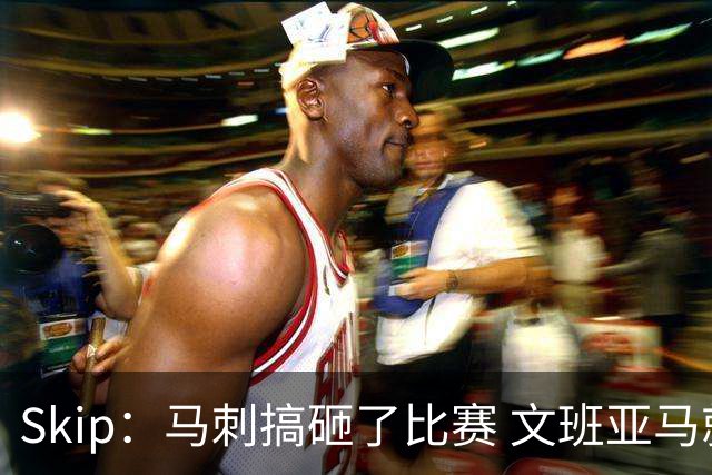 Skip：马刺搞砸了比赛 文班亚马就像詹姆斯一样没有关键基因