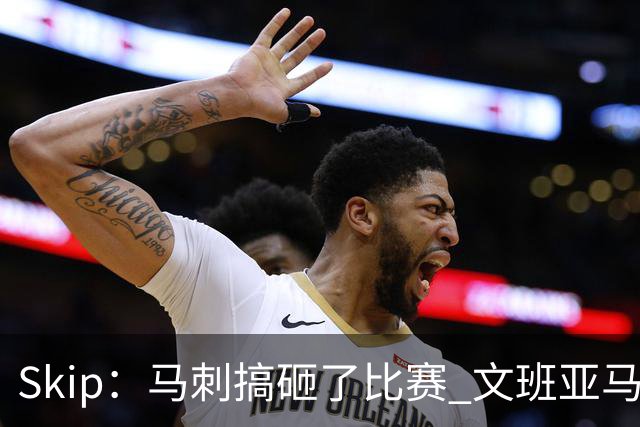 Skip：马刺搞砸了比赛 文班亚马就像詹姆斯一样没有关键基因